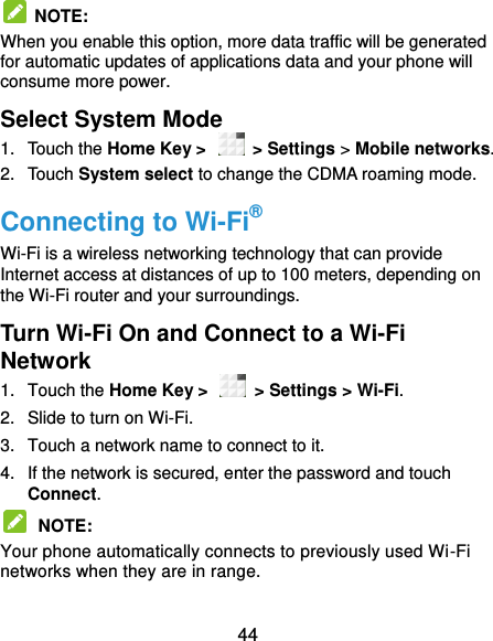  44   NOTE:   When you enable this option, more data traffic will be generated for automatic updates of applications data and your phone will consume more power. Select System Mode 1.  Touch the Home Key &gt;   &gt; Settings &gt; Mobile networks.   2.  Touch System select to change the CDMA roaming mode. Connecting to Wi-Fi® Wi-Fi is a wireless networking technology that can provide Internet access at distances of up to 100 meters, depending on the Wi-Fi router and your surroundings. Turn Wi-Fi On and Connect to a Wi-Fi Network 1.  Touch the Home Key &gt;    &gt; Settings &gt; Wi-Fi. 2.  Slide to turn on Wi-Fi.   3.  Touch a network name to connect to it. 4.  If the network is secured, enter the password and touch Connect.  NOTE:   Your phone automatically connects to previously used Wi-Fi networks when they are in range.   