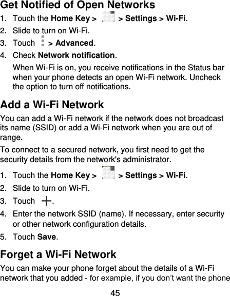  45 Get Notified of Open Networks 1.  Touch the Home Key &gt;    &gt; Settings &gt; Wi-Fi. 2.  Slide to turn on Wi-Fi. 3.  Touch    &gt; Advanced. 4.  Check Network notification.   When Wi-Fi is on, you receive notifications in the Status bar when your phone detects an open Wi-Fi network. Uncheck the option to turn off notifications. Add a Wi-Fi Network You can add a Wi-Fi network if the network does not broadcast its name (SSID) or add a Wi-Fi network when you are out of range. To connect to a secured network, you first need to get the security details from the network&apos;s administrator. 1.  Touch the Home Key &gt;    &gt; Settings &gt; Wi-Fi. 2.  Slide to turn on Wi-Fi.   3.  Touch  . 4.  Enter the network SSID (name). If necessary, enter security or other network configuration details. 5.  Touch Save. Forget a Wi-Fi Network You can make your phone forget about the details of a Wi-Fi network that you added - for example, if you don’t want the phone 