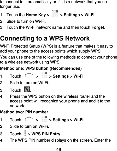 46 to connect to it automatically or if it is a network that you no longer use.   1.  Touch the Home Key &gt;    &gt; Settings &gt; Wi-Fi. 2.  Slide to turn on Wi-Fi.   3.  Touch the Wi-Fi network name and then touch Forget. Connecting to a WPS Network Wi-Fi Protected Setup (WPS) is a feature that makes it easy to add your phone to the access points which supply WPS. You can use one of the following methods to connect your phone to a wireless network using WPS. Method one: WPS button (Recommended) 1.  Touch    &gt;    &gt; Settings &gt; Wi-Fi. 2.  Slide to turn on Wi-Fi.   3.  Touch  . 4.  Press the WPS button on the wireless router and the access point will recognize your phone and add it to the network. Method two: PIN number 1.  Touch    &gt;    &gt; Settings &gt; Wi-Fi. 2.  Slide to turn on Wi-Fi.   3.  Touch    &gt; WPS PIN Entry. 4.  The WPS PIN number displays on the screen. Enter the 