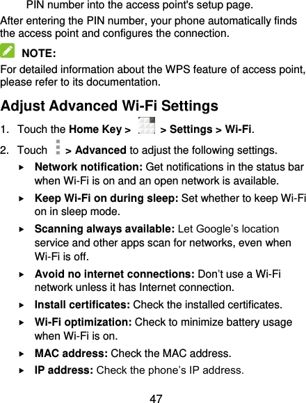  47 PIN number into the access point&apos;s setup page. After entering the PIN number, your phone automatically finds the access point and configures the connection.  NOTE: For detailed information about the WPS feature of access point, please refer to its documentation. Adjust Advanced Wi-Fi Settings 1.  Touch the Home Key &gt;    &gt; Settings &gt; Wi-Fi. 2.  Touch    &gt; Advanced to adjust the following settings.  Network notification: Get notifications in the status bar when Wi-Fi is on and an open network is available.  Keep Wi-Fi on during sleep: Set whether to keep Wi-Fi on in sleep mode.  Scanning always available: Let Google’s location service and other apps scan for networks, even when Wi-Fi is off.  Avoid no internet connections: Don’t use a Wi-Fi network unless it has Internet connection.  Install certificates: Check the installed certificates.  Wi-Fi optimization: Check to minimize battery usage when Wi-Fi is on.  MAC address: Check the MAC address.  IP address: Check the phone’s IP address. 