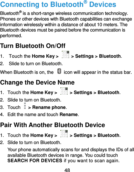  48 Connecting to Bluetooth® Devices Bluetooth® is a short-range wireless communication technology. Phones or other devices with Bluetooth capabilities can exchange information wirelessly within a distance of about 10 meters. The Bluetooth devices must be paired before the communication is performed. Turn Bluetooth On/Off 1.  Touch the Home Key &gt;    &gt; Settings &gt; Bluetooth. 2.  Slide to turn on Bluetooth. When Bluetooth is on, the    icon will appear in the status bar.   Change the Device Name 1.  Touch the Home Key &gt;    &gt; Settings &gt; Bluetooth. 2.  Slide to turn on Bluetooth. 3.  Touch    &gt; Rename phone. 4.  Edit the name and touch Rename. Pair With Another Bluetooth Device 1.  Touch the Home Key &gt;    &gt; Settings &gt; Bluetooth. 2.  Slide to turn on Bluetooth. Your phone automatically scans for and displays the IDs of all available Bluetooth devices in range. You could touch SEARCH FOR DEVICES if you want to scan again. 