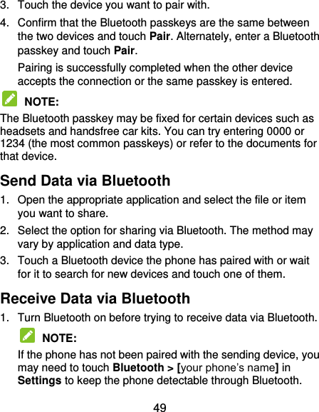  49 3.  Touch the device you want to pair with. 4.  Confirm that the Bluetooth passkeys are the same between the two devices and touch Pair. Alternately, enter a Bluetooth passkey and touch Pair. Pairing is successfully completed when the other device accepts the connection or the same passkey is entered.  NOTE:   The Bluetooth passkey may be fixed for certain devices such as headsets and handsfree car kits. You can try entering 0000 or 1234 (the most common passkeys) or refer to the documents for that device. Send Data via Bluetooth 1.  Open the appropriate application and select the file or item you want to share. 2.  Select the option for sharing via Bluetooth. The method may vary by application and data type. 3.  Touch a Bluetooth device the phone has paired with or wait for it to search for new devices and touch one of them. Receive Data via Bluetooth 1.  Turn Bluetooth on before trying to receive data via Bluetooth.  NOTE:   If the phone has not been paired with the sending device, you may need to touch Bluetooth &gt; [your phone’s name] in Settings to keep the phone detectable through Bluetooth. 