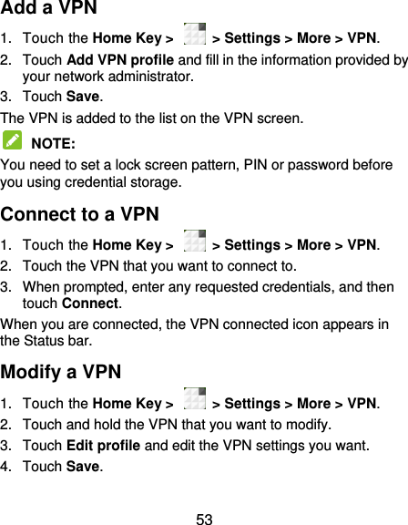  53 Add a VPN 1.  Touch the Home Key &gt;    &gt; Settings &gt; More &gt; VPN. 2.  Touch Add VPN profile and fill in the information provided by your network administrator. 3.  Touch Save. The VPN is added to the list on the VPN screen.  NOTE:   You need to set a lock screen pattern, PIN or password before you using credential storage. Connect to a VPN 1.  Touch the Home Key &gt;    &gt; Settings &gt; More &gt; VPN. 2.  Touch the VPN that you want to connect to. 3.  When prompted, enter any requested credentials, and then touch Connect.   When you are connected, the VPN connected icon appears in the Status bar. Modify a VPN 1.  Touch the Home Key &gt;    &gt; Settings &gt; More &gt; VPN. 2.  Touch and hold the VPN that you want to modify. 3.  Touch Edit profile and edit the VPN settings you want. 4.  Touch Save.   