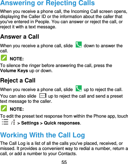  55 Answering or Rejecting Calls When you receive a phone call, the Incoming Call screen opens, displaying the Caller ID or the information about the caller that you&apos;ve entered in People. You can answer or reject the call, or reject it with a text message. Answer a Call When you receive a phone call, slide    down to answer the call.  NOTE:   To silence the ringer before answering the call, press the Volume Keys up or down. Reject a Call When you receive a phone call, slide    up to reject the call. You can also slide    up to reject the call and send a preset text message to the caller.    NOTE:   To edit the preset text response from within the Phone app, touch  /  &gt; Settings &gt; Quick responses. Working With the Call Log The Call Log is a list of all the calls you&apos;ve placed, received, or missed. It provides a convenient way to redial a number, return a call, or add a number to your Contacts. 