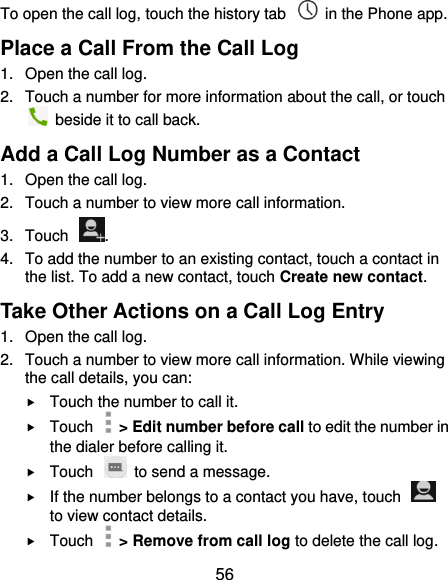  56 To open the call log, touch the history tab    in the Phone app. Place a Call From the Call Log 1.  Open the call log. 2.  Touch a number for more information about the call, or touch   beside it to call back. Add a Call Log Number as a Contact 1.  Open the call log. 2.  Touch a number to view more call information. 3.  Touch  . 4.  To add the number to an existing contact, touch a contact in the list. To add a new contact, touch Create new contact. Take Other Actions on a Call Log Entry 1.  Open the call log. 2.  Touch a number to view more call information. While viewing the call details, you can:  Touch the number to call it.  Touch    &gt; Edit number before call to edit the number in the dialer before calling it.  Touch    to send a message.  If the number belongs to a contact you have, touch   to view contact details.  Touch    &gt; Remove from call log to delete the call log. 