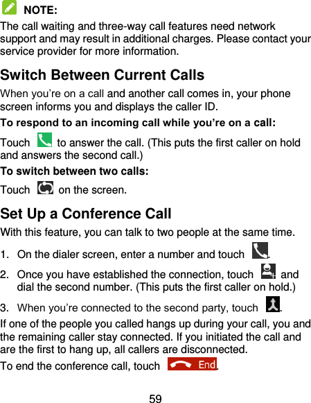  59  NOTE:   The call waiting and three-way call features need network support and may result in additional charges. Please contact your service provider for more information. Switch Between Current Calls When you’re on a call and another call comes in, your phone screen informs you and displays the caller ID. To respond to an incoming call while you’re on a call: Touch    to answer the call. (This puts the first caller on hold and answers the second call.) To switch between two calls: Touch    on the screen. Set Up a Conference Call With this feature, you can talk to two people at the same time.   1.  On the dialer screen, enter a number and touch  . 2.  Once you have established the connection, touch    and dial the second number. (This puts the first caller on hold.) 3. When you’re connected to the second party, touch  . If one of the people you called hangs up during your call, you and the remaining caller stay connected. If you initiated the call and are the first to hang up, all callers are disconnected. To end the conference call, touch  .   