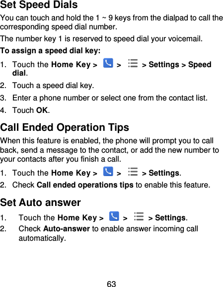  63 Set Speed Dials You can touch and hold the 1 ~ 9 keys from the dialpad to call the corresponding speed dial number. The number key 1 is reserved to speed dial your voicemail. To assign a speed dial key: 1.  Touch the Home Key &gt;   &gt;    &gt; Settings &gt; Speed dial. 2.  Touch a speed dial key. 3.  Enter a phone number or select one from the contact list. 4.  Touch OK. Call Ended Operation Tips When this feature is enabled, the phone will prompt you to call back, send a message to the contact, or add the new number to your contacts after you finish a call. 1.  Touch the Home Key &gt;   &gt;    &gt; Settings. 2.  Check Call ended operations tips to enable this feature. Set Auto answer 1.  Touch the Home Key &gt;   &gt;    &gt; Settings. 2.  Check Auto-answer to enable answer incoming call automatically.   