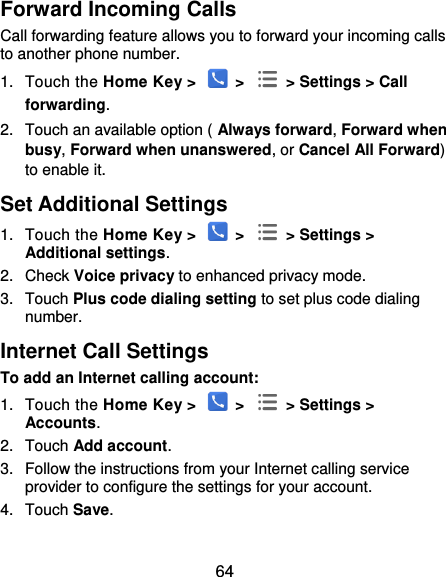  64 Forward Incoming Calls Call forwarding feature allows you to forward your incoming calls to another phone number. 1.  Touch the Home Key &gt;   &gt;   &gt; Settings &gt; Call forwarding. 2.  Touch an available option ( Always forward, Forward when busy, Forward when unanswered, or Cancel All Forward) to enable it. Set Additional Settings 1.  Touch the Home Key &gt;   &gt;   &gt; Settings &gt; Additional settings. 2.  Check Voice privacy to enhanced privacy mode. 3.  Touch Plus code dialing setting to set plus code dialing number. Internet Call Settings To add an Internet calling account:  1.  Touch the Home Key &gt;   &gt;   &gt; Settings &gt; Accounts. 2.  Touch Add account. 3.  Follow the instructions from your Internet calling service provider to configure the settings for your account. 4.  Touch Save.  