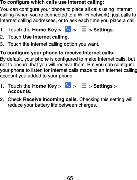  65 To configure which calls use Internet calling: You can configure your phone to place all calls using Internet calling (when you’re connected to a Wi-Fi network), just calls to Internet calling addresses, or to ask each time you place a call. 1.  Touch the Home Key &gt;   &gt;   &gt; Settings. 2.  Touch Use Internet calling. 3.  Touch the Internet calling option you want. To configure your phone to receive Internet calls: By default, your phone is configured to make Internet calls, but not to ensure that you will receive them. But you can configure your phone to listen for Internet calls made to an Internet calling account you added to your phone. 1.  Touch the Home Key &gt;   &gt;   &gt; Settings &gt; Accounts. 2.  Check Receive incoming calls. Checking this setting will reduce your battery life between charges.     