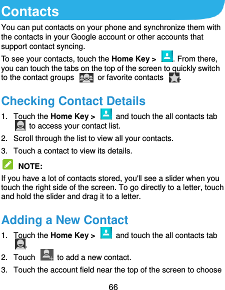  66 Contacts You can put contacts on your phone and synchronize them with the contacts in your Google account or other accounts that support contact syncing. To see your contacts, touch the Home Key &gt;  . From there, you can touch the tabs on the top of the screen to quickly switch to the contact groups    or favorite contacts  . Checking Contact Details 1.  Touch the Home Key &gt;    and touch the all contacts tab   to access your contact list. 2.  Scroll through the list to view all your contacts. 3.  Touch a contact to view its details.  NOTE:   If you have a lot of contacts stored, you&apos;ll see a slider when you touch the right side of the screen. To go directly to a letter, touch and hold the slider and drag it to a letter. Adding a New Contact 1.  Touch the Home Key &gt;    and touch the all contacts tab . 2.  Touch    to add a new contact. 3.  Touch the account field near the top of the screen to choose 