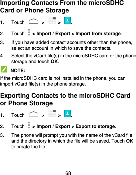  68 Importing Contacts From the microSDHC Card or Phone Storage 1.  Touch    &gt;    &gt;  . 2.  Touch    &gt; Import / Export &gt; Import from storage. 3.  If you have added contact accounts other than the phone, select an account in which to save the contacts. 4.  Select the vCard file(s) in the microSDHC card or the phone storage and touch OK.  NOTE:   If the microSDHC card is not installed in the phone, you can import vCard file(s) in the phone storage. Exporting Contacts to the microSDHC Card or Phone Storage 1.  Touch    &gt;    &gt;  . 2.  Touch    &gt; Import / Export &gt; Export to storage. 3.  The phone will prompt you with the name of the vCard file and the directory in which the file will be saved. Touch OK to create the file. 