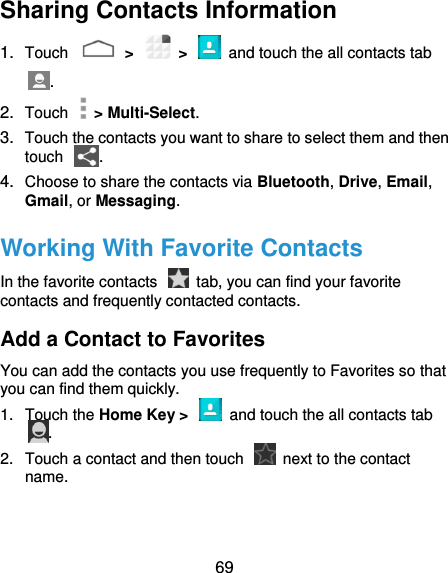  69 Sharing Contacts Information 1. Touch    &gt;    &gt;    and touch the all contacts tab . 2. Touch    &gt; Multi-Select. 3. Touch the contacts you want to share to select them and then touch  . 4. Choose to share the contacts via Bluetooth, Drive, Email, Gmail, or Messaging. Working With Favorite Contacts In the favorite contacts    tab, you can find your favorite contacts and frequently contacted contacts. Add a Contact to Favorites You can add the contacts you use frequently to Favorites so that you can find them quickly. 1.  Touch the Home Key &gt;    and touch the all contacts tab . 2.  Touch a contact and then touch    next to the contact name. 