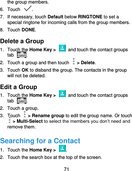  71 the group members. 6.  Touch  . 7.  If necessary, touch Default below RINGTONE to set a special ringtone for incoming calls from the group members. 8.  Touch DONE. Delete a Group 1.  Touch the Home Key &gt;    and touch the contact groups tab  . 2.  Touch a group and then touch    &gt; Delete. 3.  Touch OK to disband the group. The contacts in the group will not be deleted. Edit a Group 1.  Touch the Home Key &gt;    and touch the contact groups tab  . 2.  Touch a group.   3.  Touch    &gt; Rename group to edit the group name. Or touch  &gt; Multi-Select to select the members you don’t need and remove them. Searching for a Contact 1.  Touch the Home Key &gt;  . 2.  Touch the search box at the top of the screen. 