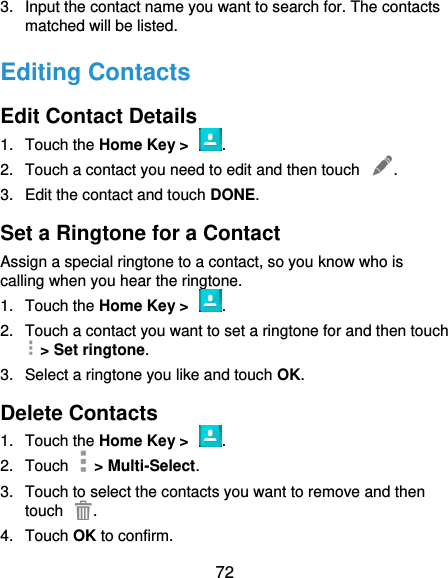  72 3.  Input the contact name you want to search for. The contacts matched will be listed. Editing Contacts Edit Contact Details 1.  Touch the Home Key &gt;  . 2.  Touch a contact you need to edit and then touch  . 3.  Edit the contact and touch DONE. Set a Ringtone for a Contact Assign a special ringtone to a contact, so you know who is calling when you hear the ringtone. 1.  Touch the Home Key &gt;  . 2.  Touch a contact you want to set a ringtone for and then touch   &gt; Set ringtone. 3.  Select a ringtone you like and touch OK. Delete Contacts 1.  Touch the Home Key &gt;  . 2.  Touch    &gt; Multi-Select. 3.  Touch to select the contacts you want to remove and then touch  . 4.  Touch OK to confirm. 