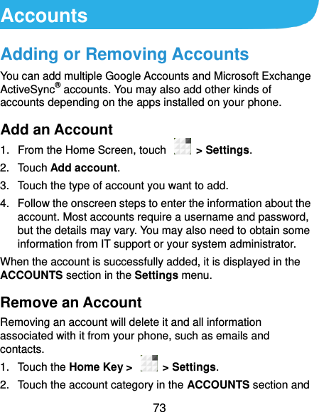  73 Accounts Adding or Removing Accounts You can add multiple Google Accounts and Microsoft Exchange ActiveSync® accounts. You may also add other kinds of accounts depending on the apps installed on your phone. Add an Account 1.  From the Home Screen, touch    &gt; Settings. 2.  Touch Add account. 3.  Touch the type of account you want to add. 4.  Follow the onscreen steps to enter the information about the account. Most accounts require a username and password, but the details may vary. You may also need to obtain some information from IT support or your system administrator. When the account is successfully added, it is displayed in the ACCOUNTS section in the Settings menu. Remove an Account Removing an account will delete it and all information associated with it from your phone, such as emails and contacts. 1.  Touch the Home Key &gt;   &gt; Settings. 2.  Touch the account category in the ACCOUNTS section and 
