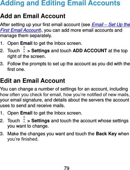  79 Adding and Editing Email Accounts Add an Email Account After setting up your first email account (see Email – Set Up the First Email Account), you can add more email accounts and manage them separately. 1.  Open Email to get the Inbox screen. 2.  Touch    &gt; Settings and touch ADD ACCOUNT at the top right of the screen. 3.  Follow the prompts to set up the account as you did with the first one. Edit an Email Account You can change a number of settings for an account, including how often you check for email, how you’re notified of new mails, your email signature, and details about the servers the account uses to send and receive mails. 1.  Open Email to get the Inbox screen. 2.  Touch    &gt; Settings and touch the account whose settings you want to change. 3.  Make the changes you want and touch the Back Key when you’re finished. 