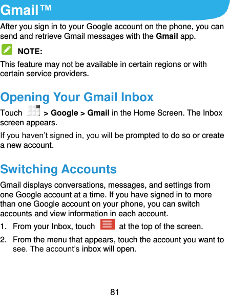  81 Gmail™ After you sign in to your Google account on the phone, you can send and retrieve Gmail messages with the Gmail app.    NOTE:   This feature may not be available in certain regions or with certain service providers. Opening Your Gmail Inbox Touch    &gt; Google &gt; Gmail in the Home Screen. The Inbox screen appears. If you haven’t signed in, you will be prompted to do so or create a new account. Switching Accounts Gmail displays conversations, messages, and settings from one Google account at a time. If you have signed in to more than one Google account on your phone, you can switch accounts and view information in each account. 1.  From your Inbox, touch    at the top of the screen. 2.  From the menu that appears, touch the account you want to see. The account’s inbox will open. 