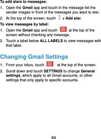  84 To add stars to messages: 1.  Open the Gmail app and touch in the message list the sender images in front of the messages you want to star. 2.  At the top of the screen, touch    &gt; Add star. To view messages by label: 1.  Open the Gmail app and touch    at the top of the screen without checking any message. 2.  Touch a label below ALL LABELS to view messages with that label. Changing Gmail Settings 1.  From your inbox, touch    at the top of the screen. 2.  Scroll down and touch SETTINGS to change General settings, which apply to all Gmail accounts, or other settings that only apply to specific accounts. 