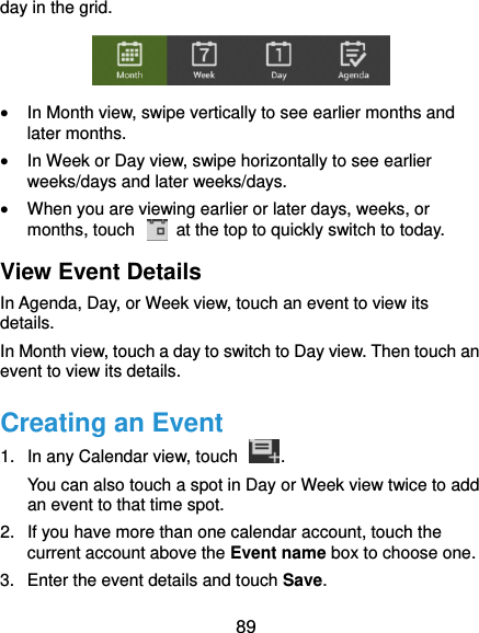  89 day in the grid.   In Month view, swipe vertically to see earlier months and later months.  In Week or Day view, swipe horizontally to see earlier weeks/days and later weeks/days.  When you are viewing earlier or later days, weeks, or months, touch    at the top to quickly switch to today. View Event Details In Agenda, Day, or Week view, touch an event to view its details. In Month view, touch a day to switch to Day view. Then touch an event to view its details. Creating an Event 1.  In any Calendar view, touch  . You can also touch a spot in Day or Week view twice to add an event to that time spot. 2.  If you have more than one calendar account, touch the current account above the Event name box to choose one. 3.  Enter the event details and touch Save. 