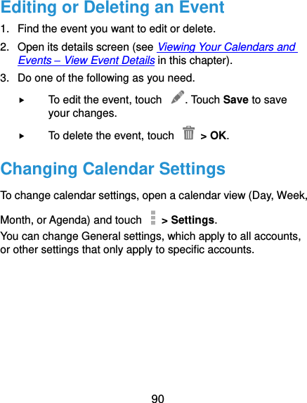 90 Editing or Deleting an Event 1.  Find the event you want to edit or delete. 2.  Open its details screen (see Viewing Your Calendars and Events – View Event Details in this chapter). 3.  Do one of the following as you need.  To edit the event, touch  . Touch Save to save your changes.  To delete the event, touch    &gt; OK. Changing Calendar Settings To change calendar settings, open a calendar view (Day, Week, Month, or Agenda) and touch    &gt; Settings. You can change General settings, which apply to all accounts, or other settings that only apply to specific accounts.        