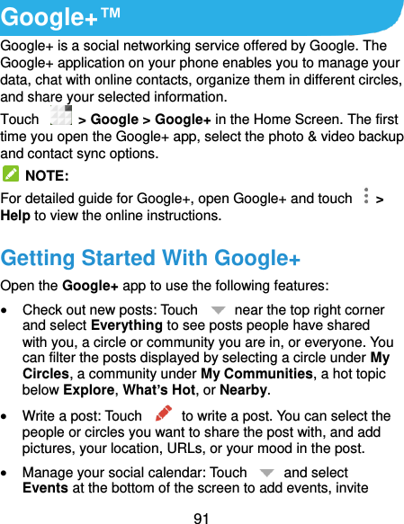  91 Google+™ Google+ is a social networking service offered by Google. The Google+ application on your phone enables you to manage your data, chat with online contacts, organize them in different circles, and share your selected information. Touch   &gt; Google &gt; Google+ in the Home Screen. The first time you open the Google+ app, select the photo &amp; video backup and contact sync options.   NOTE: For detailed guide for Google+, open Google+ and touch    &gt; Help to view the online instructions. Getting Started With Google+ Open the Google+ app to use the following features:  Check out new posts: Touch    near the top right corner and select Everything to see posts people have shared with you, a circle or community you are in, or everyone. You can filter the posts displayed by selecting a circle under My Circles, a community under My Communities, a hot topic below Explore, What’s Hot, or Nearby.  Write a post: Touch    to write a post. You can select the people or circles you want to share the post with, and add pictures, your location, URLs, or your mood in the post.  Manage your social calendar: Touch    and select Events at the bottom of the screen to add events, invite 