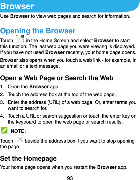 93 Browser Use Browser to view web pages and search for information. Opening the Browser Touch   in the Home Screen and select Browser to start this function. The last web page you were viewing is displayed. If you have not used Browser recently, your home page opens. Browser also opens when you touch a web link - for example, in an email or a text message.   Open a Web Page or Search the Web 1.  Open the Browser app. 2.  Touch the address box at the top of the web page. 3.  Enter the address (URL) of a web page. Or, enter terms you want to search for.   4.  Touch a URL or search suggestion or touch the enter key on the keyboard to open the web page or search results.    NOTE:   Touch    beside the address box if you want to stop opening the page. Set the Homepage Your home page opens when you restart the Browser app. 