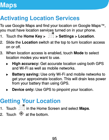  95 Maps Activating Location Services To use Google Maps and find your location on Google Maps™, you must have location services turned on in your phone. 1.  Touch the Home Key &gt;    &gt; Settings &gt; Location. 2.  Slide the Location switch at the top to turn location access on or off. 3.  When location access is enabled, touch Mode to select location modes you want to use.  High accuracy: Get accurate location using both GPS and Wi-Fi as well as mobile networks.  Battery saving: Use only Wi-Fi and mobile networks to get your approximate location. This will drain less power from your battery than using GPS.  Device only: Use GPS to pinpoint your location. Getting Your Location 1.  Touch   in the Home Screen and select Maps. 2.  Touch    at the bottom. 