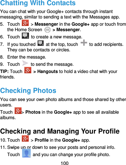  100 Chatting With Contacts You can chat with your Google+ contacts through instant messaging, similar to sending a text with the Messages app. 5.  Touch    &gt; Messenger in the Google+ app or touch from the Home Screen    &gt; Messenger. 6.  Touch    to create a new message. 7.  If you touched    at the top, touch    to add recipients. They can be contacts or circles. 8.  Enter the message. 9.  Touch    to send the message. TIP: Touch   &gt; Hangouts to hold a video chat with your friends. Checking Photos You can see your own photo albums and those shared by other users. Touch  &gt; Photos in the Google+ app to see all available albums. Checking and Managing Your Profile 10. Touch    &gt; Profile in the Google+ app. 11. Swipe up or down to see your posts and personal info. Touch    and you can change your profile photo. 