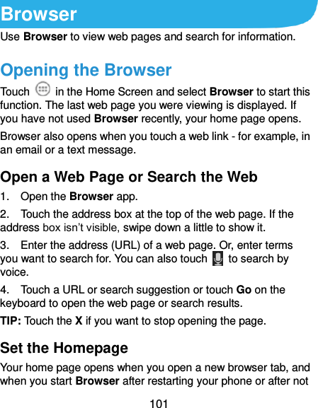  101 Browser Use Browser to view web pages and search for information. Opening the Browser Touch    in the Home Screen and select Browser to start this function. The last web page you were viewing is displayed. If you have not used Browser recently, your home page opens. Browser also opens when you touch a web link - for example, in an email or a text message.   Open a Web Page or Search the Web 1.    Open the Browser app. 2.    Touch the address box at the top of the web page. If the address box isn’t visible, swipe down a little to show it. 3.    Enter the address (URL) of a web page. Or, enter terms you want to search for. You can also touch    to search by voice. 4.    Touch a URL or search suggestion or touch Go on the keyboard to open the web page or search results.   TIP: Touch the X if you want to stop opening the page. Set the Homepage Your home page opens when you open a new browser tab, and when you start Browser after restarting your phone or after not 