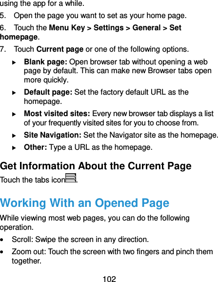 102 using the app for a while. 5.    Open the page you want to set as your home page. 6.    Touch the Menu Key &gt; Settings &gt; General &gt; Set homepage. 7.    Touch Current page or one of the following options.    Blank page: Open browser tab without opening a web page by default. This can make new Browser tabs open more quickly.  Default page: Set the factory default URL as the homepage.  Most visited sites: Every new browser tab displays a list of your frequently visited sites for you to choose from.  Site Navigation: Set the Navigator site as the homepage.  Other: Type a URL as the homepage. Get Information About the Current Page Touch the tabs icon . Working With an Opened Page While viewing most web pages, you can do the following operation.  Scroll: Swipe the screen in any direction.  Zoom out: Touch the screen with two fingers and pinch them together. 
