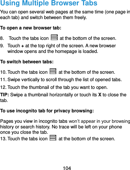  104 Using Multiple Browser Tabs You can open several web pages at the same time (one page in each tab) and switch between them freely. To open a new browser tab: 8.    Touch the tabs icon    at the bottom of the screen. 9.  Touch + at the top right of the screen. A new browser window opens and the homepage is loaded. To switch between tabs: 10. Touch the tabs icon    at the bottom of the screen. 11. Swipe vertically to scroll through the list of opened tabs. 12. Touch the thumbnail of the tab you want to open. TIP: Swipe a thumbnail horizontally or touch its X to close the tab. To use incognito tab for privacy browsing: Pages you view in incognito tabs won’t appear in your browsing history or search history. No trace will be left on your phone once you close the tab. 13. Touch the tabs icon    at the bottom of the screen.  