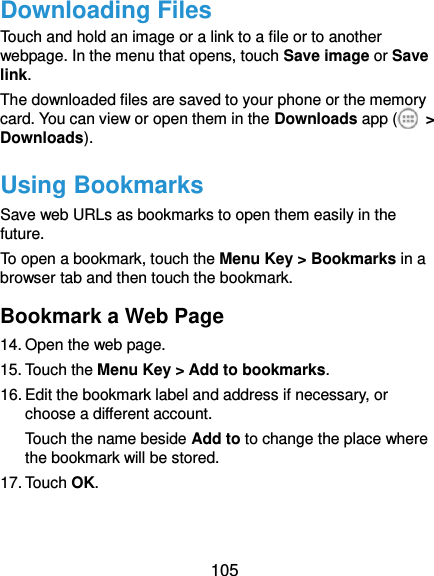  105 Downloading Files Touch and hold an image or a link to a file or to another webpage. In the menu that opens, touch Save image or Save link. The downloaded files are saved to your phone or the memory card. You can view or open them in the Downloads app (   &gt; Downloads). Using Bookmarks Save web URLs as bookmarks to open them easily in the future. To open a bookmark, touch the Menu Key &gt; Bookmarks in a browser tab and then touch the bookmark. Bookmark a Web Page 14. Open the web page. 15. Touch the Menu Key &gt; Add to bookmarks. 16. Edit the bookmark label and address if necessary, or choose a different account. Touch the name beside Add to to change the place where the bookmark will be stored. 17. Touch OK. 