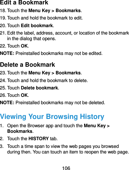  106 Edit a Bookmark 18. Touch the Menu Key &gt; Bookmarks. 19. Touch and hold the bookmark to edit. 20. Touch Edit bookmark. 21. Edit the label, address, account, or location of the bookmark in the dialog that opens. 22. Touch OK. NOTE: Preinstalled bookmarks may not be edited. Delete a Bookmark 23. Touch the Menu Key &gt; Bookmarks. 24. Touch and hold the bookmark to delete. 25. Touch Delete bookmark. 26. Touch OK. NOTE: Preinstalled bookmarks may not be deleted. Viewing Your Browsing History 1.  Open the Browser app and touch the Menu Key &gt; Bookmarks. 2.  Touch the HISTORY tab. 3.  Touch a time span to view the web pages you browsed during then. You can touch an item to reopen the web page. 