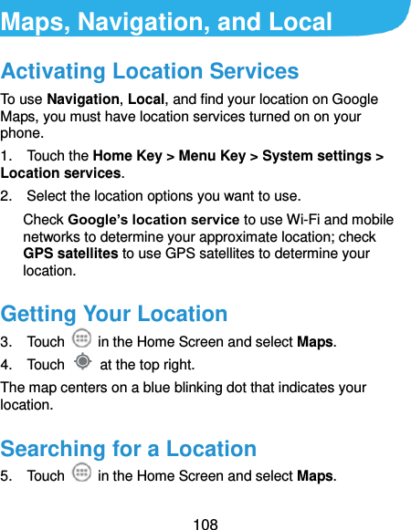  108 Maps, Navigation, and Local   Activating Location Services To use Navigation, Local, and find your location on Google Maps, you must have location services turned on on your phone. 1.    Touch the Home Key &gt; Menu Key &gt; System settings &gt; Location services. 2.    Select the location options you want to use. Check Google’s location service to use Wi-Fi and mobile networks to determine your approximate location; check GPS satellites to use GPS satellites to determine your location. Getting Your Location 3.    Touch    in the Home Screen and select Maps. 4.    Touch    at the top right. The map centers on a blue blinking dot that indicates your location. Searching for a Location 5.    Touch    in the Home Screen and select Maps. 
