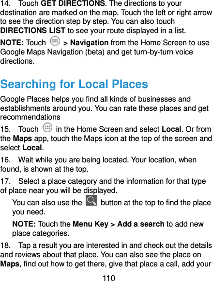  110 14.    Touch GET DIRECTIONS. The directions to your destination are marked on the map. Touch the left or right arrow to see the direction step by step. You can also touch DIRECTIONS LIST to see your route displayed in a list. NOTE: Touch    &gt; Navigation from the Home Screen to use Google Maps Navigation (beta) and get turn-by-turn voice directions. Searching for Local Places Google Places helps you find all kinds of businesses and establishments around you. You can rate these places and get recommendations 15.    Touch    in the Home Screen and select Local. Or from the Maps app, touch the Maps icon at the top of the screen and select Local.   16.    Wait while you are being located. Your location, when found, is shown at the top. 17.    Select a place category and the information for that type of place near you will be displayed. You can also use the    button at the top to find the place you need. NOTE: Touch the Menu Key &gt; Add a search to add new place categories. 18.    Tap a result you are interested in and check out the details and reviews about that place. You can also see the place on Maps, find out how to get there, give that place a call, add your 