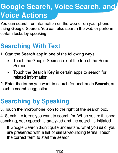  112 Google Search, Voice Search, and Voice Actions You can search for information on the web or on your phone using Google Search. You can also search the web or perform certain tasks by speaking. Searching With Text 1. Start the Search app in one of the following ways.  Touch the Google Search box at the top of the Home Screen.  Touch the Search Key in certain apps to search for related information. 2. Enter the terms you want to search for and touch Search, or touch a search suggestion. Searching by Speaking 3. Touch the microphone icon to the right of the search box. 4. Speak the terms you want to search for. When you’re finished speaking, your speech is analyzed and the search is initiated. If Google Search didn’t quite understand what you said, you are presented with a list of similar-sounding terms. Touch the correct term to start the search. 