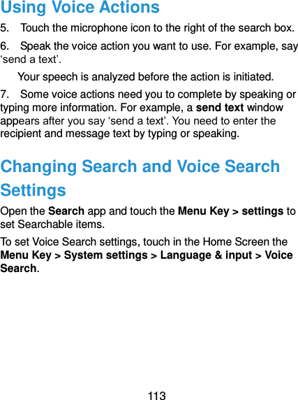  113 Using Voice Actions 5.    Touch the microphone icon to the right of the search box. 6.    Speak the voice action you want to use. For example, say ‘send a text’. Your speech is analyzed before the action is initiated. 7.    Some voice actions need you to complete by speaking or typing more information. For example, a send text window appears after you say ‘send a text’. You need to enter the recipient and message text by typing or speaking.   Changing Search and Voice Search Settings Open the Search app and touch the Menu Key &gt; settings to set Searchable items. To set Voice Search settings, touch in the Home Screen the Menu Key &gt; System settings &gt; Language &amp; input &gt; Voice Search.  