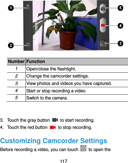  117  Number Function 1 Open/close the flashlight. 2 Change the camcorder settings. 3 View photos and videos you have captured. 4 Start or stop recording a video. 5 Switch to the camera.  3.  Touch the gray button    to start recording. 4.  Touch the red button    to stop recording. Customizing Camcorder Settings Before recording a video, you can touch    to open the 