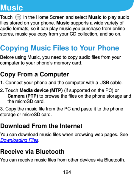  124 Music Touch    in the Home Screen and select Music to play audio files stored on your phone. Music supports a wide variety of audio formats, so it can play music you purchase from online stores, music you copy from your CD collection, and so on. Copying Music Files to Your Phone Before using Music, you need to copy audio files from your computer to your phone’s memory card.   Copy From a Computer 1. Connect your phone and the computer with a USB cable. 2. Touch Media device (MTP) (if supported on the PC) or Camera (PTP) to browse the files on the phone storage and the microSD card. 3. Copy the music file from the PC and paste it to the phone storage or microSD card. Download From the Internet You can download music files when browsing web pages. See Downloading Files. Receive via Bluetooth You can receive music files from other devices via Bluetooth. 