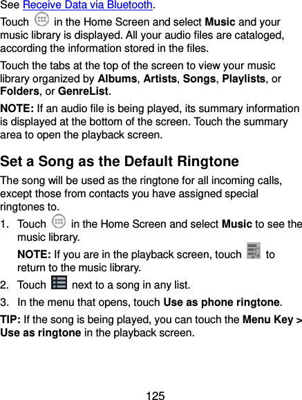  125 See Receive Data via Bluetooth. Touch    in the Home Screen and select Music and your music library is displayed. All your audio files are cataloged, according the information stored in the files. Touch the tabs at the top of the screen to view your music library organized by Albums, Artists, Songs, Playlists, or Folders, or GenreList. NOTE: If an audio file is being played, its summary information is displayed at the bottom of the screen. Touch the summary area to open the playback screen. Set a Song as the Default Ringtone The song will be used as the ringtone for all incoming calls, except those from contacts you have assigned special ringtones to. 1.  Touch    in the Home Screen and select Music to see the music library. NOTE: If you are in the playback screen, touch   to return to the music library. 2.  Touch    next to a song in any list. 3.  In the menu that opens, touch Use as phone ringtone. TIP: If the song is being played, you can touch the Menu Key &gt; Use as ringtone in the playback screen. 