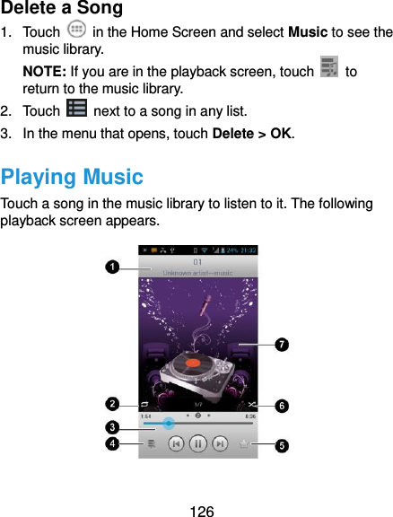  126 Delete a Song 1.  Touch    in the Home Screen and select Music to see the music library. NOTE: If you are in the playback screen, touch    to return to the music library. 2.  Touch    next to a song in any list. 3.  In the menu that opens, touch Delete &gt; OK. Playing Music Touch a song in the music library to listen to it. The following playback screen appears.  