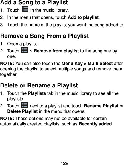  128 Add a Song to a Playlist 1.  Touch    in the music library. 2.  In the menu that opens, touch Add to playlist. 3.  Touch the name of the playlist you want the song added to. Remove a Song From a Playlist 1.  Open a playlist. 2.  Touch   &gt; Remove from playlist to the song one by one. NOTE: You can also touch the Menu Key &gt; Multi Select after opening the playlist to select multiple songs and remove them together. Delete or Rename a Playlist 1.  Touch the Playlists tab in the music library to see all the playlists. 2.  Touch    next to a playlist and touch Rename Playlist or Delete Playlist in the menu that opens. NOTE: These options may not be available for certain automatically created playlists, such as Recently added     