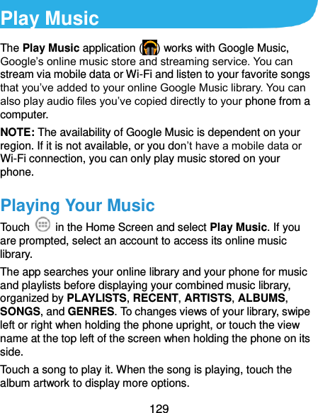  129 Play Music The Play Music application ( ) works with Google Music, Google’s online music store and streaming service. You can stream via mobile data or Wi-Fi and listen to your favorite songs that you’ve added to your online Google Music library. You can also play audio files you’ve copied directly to your phone from a computer. NOTE: The availability of Google Music is dependent on your region. If it is not available, or you don’t have a mobile data or Wi-Fi connection, you can only play music stored on your phone. Playing Your Music Touch    in the Home Screen and select Play Music. If you are prompted, select an account to access its online music library. The app searches your online library and your phone for music and playlists before displaying your combined music library, organized by PLAYLISTS, RECENT, ARTISTS, ALBUMS, SONGS, and GENRES. To changes views of your library, swipe left or right when holding the phone upright, or touch the view name at the top left of the screen when holding the phone on its side. Touch a song to play it. When the song is playing, touch the album artwork to display more options. 