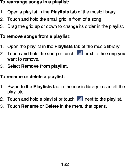  132 To rearrange songs in a playlist: 1.  Open a playlist in the Playlists tab of the music library. 2.  Touch and hold the small grid in front of a song.   3.  Drag the grid up or down to change its order in the playlist. To remove songs from a playlist: 1.  Open the playlist in the Playlists tab of the music library. 2.  Touch and hold the song or touch    next to the song you want to remove. 3.  Select Remove from playlist. To rename or delete a playlist: 1.  Swipe to the Playlists tab in the music library to see all the playlists.   2.  Touch and hold a playlist or touch    next to the playlist. 3.  Touch Rename or Delete in the menu that opens. 