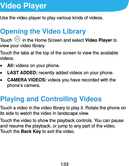  133 Video Player Use the video player to play various kinds of videos. Opening the Video Library Touch    in the Home Screen and select Video Player to view your video library. Touch the tabs at the top of the screen to view the available videos.  All: videos on your phone.  LAST ADDED: recently added videos on your phone.  CAMERA VIDEOS: videos you have recorded with the phone’s camera. Playing and Controlling Videos Touch a video in the video library to play it. Rotate the phone on its side to watch the video in landscape view. Touch the video to show the playback controls. You can pause and resume the playback, or jump to any part of the video. Touch the Back Key to exit the video.  