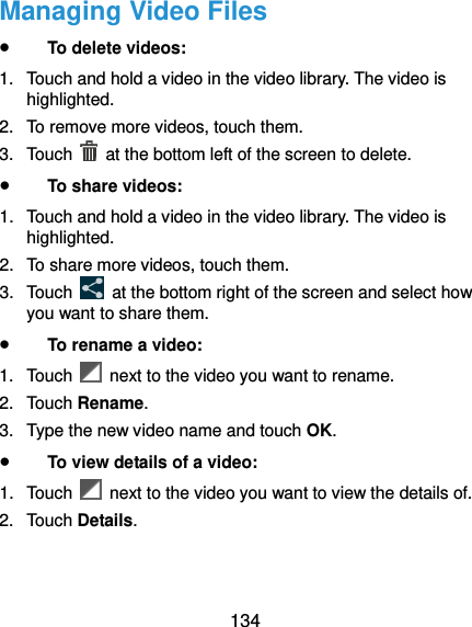 134 Managing Video Files  To delete videos: 1.  Touch and hold a video in the video library. The video is highlighted. 2.  To remove more videos, touch them. 3.  Touch    at the bottom left of the screen to delete.  To share videos: 1.  Touch and hold a video in the video library. The video is highlighted. 2.  To share more videos, touch them. 3.  Touch    at the bottom right of the screen and select how you want to share them.  To rename a video: 1.  Touch    next to the video you want to rename. 2.  Touch Rename. 3.  Type the new video name and touch OK.  To view details of a video: 1.  Touch    next to the video you want to view the details of. 2.  Touch Details. 