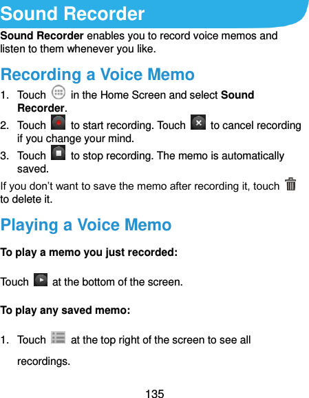  135 Sound Recorder Sound Recorder enables you to record voice memos and listen to them whenever you like. Recording a Voice Memo 1.  Touch    in the Home Screen and select Sound Recorder. 2.  Touch    to start recording. Touch    to cancel recording if you change your mind. 3.  Touch    to stop recording. The memo is automatically saved. If you don’t want to save the memo after recording it, touch   to delete it. Playing a Voice Memo To play a memo you just recorded: Touch    at the bottom of the screen. To play any saved memo: 1.  Touch    at the top right of the screen to see all recordings. 