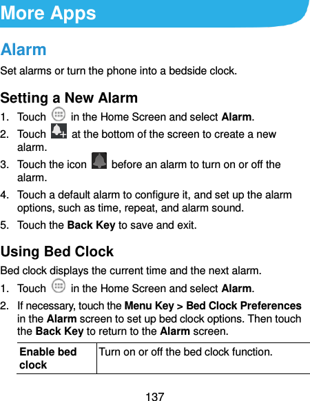  137 More Apps Alarm Set alarms or turn the phone into a bedside clock. Setting a New Alarm 1.  Touch    in the Home Screen and select Alarm. 2.  Touch    at the bottom of the screen to create a new alarm. 3.  Touch the icon    before an alarm to turn on or off the alarm.   4.  Touch a default alarm to configure it, and set up the alarm options, such as time, repeat, and alarm sound. 5.  Touch the Back Key to save and exit. Using Bed Clock Bed clock displays the current time and the next alarm. 1.  Touch    in the Home Screen and select Alarm. 2.  If necessary, touch the Menu Key &gt; Bed Clock Preferences in the Alarm screen to set up bed clock options. Then touch the Back Key to return to the Alarm screen. Enable bed clock Turn on or off the bed clock function. 