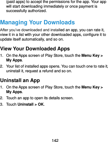  142 (paid apps) to accept the permissions for the app. Your app will start downloading immediately or once payment is successfully authorized. Managing Your Downloads After you’ve downloaded and installed an app, you can rate it, view it in a list with your other downloaded apps, configure it to update itself automatically, and so on. View Your Downloaded Apps 1.  On the Apps screen of Play Store, touch the Menu Key &gt; My Apps. 2.  Your list of installed apps opens. You can touch one to rate it, uninstall it, request a refund and so on. Uninstall an App 1.  On the Apps screen of Play Store, touch the Menu Key &gt; My Apps. 2.  Touch an app to open its details screen. 3.  Touch Uninstall &gt; OK.    