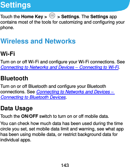  143 Settings Touch the Home Key &gt;    &gt; Settings. The Settings app contains most of the tools for customizing and configuring your phone. Wireless and Networks Wi-Fi Turn on or off Wi-Fi and configure your Wi-Fi connections. See Connecting to Networks and Devices – Connecting to Wi-Fi. Bluetooth Turn on or off Bluetooth and configure your Bluetooth connections. See Connecting to Networks and Devices – Connecting to Bluetooth Devices. Data Usage Touch the ON/OFF switch to turn on or off mobile data. You can check how much data has been used during the time circle you set, set mobile data limit and warning, see what app has been using mobile data, or restrict background data for individual apps.  